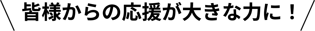 皆様からの応援が大きな力に!